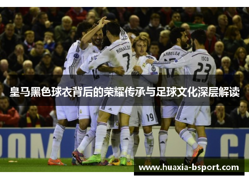 皇马黑色球衣背后的荣耀传承与足球文化深层解读
