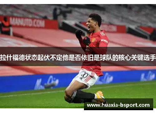 拉什福德状态起伏不定他是否依旧是球队的核心关键选手