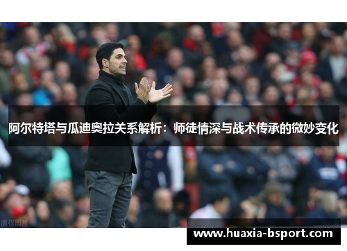 阿尔特塔与瓜迪奥拉关系解析：师徒情深与战术传承的微妙变化