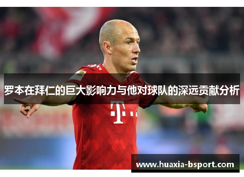 罗本在拜仁的巨大影响力与他对球队的深远贡献分析