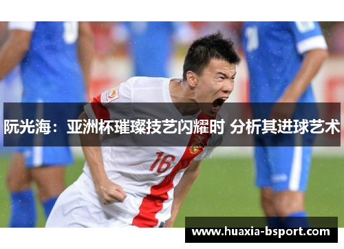 阮光海：亚洲杯璀璨技艺闪耀时 分析其进球艺术